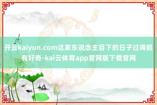 开云kaiyun.com这家东说念主目下的日子过得挺有好奇-kai云体育app官网版下载官网