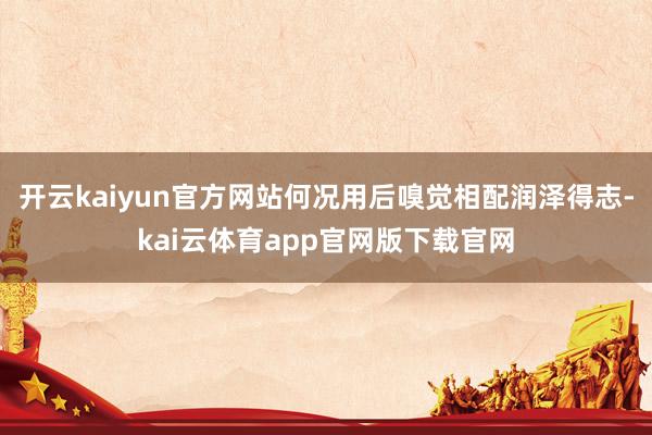 开云kaiyun官方网站何况用后嗅觉相配润泽得志-kai云体育app官网版下载官网