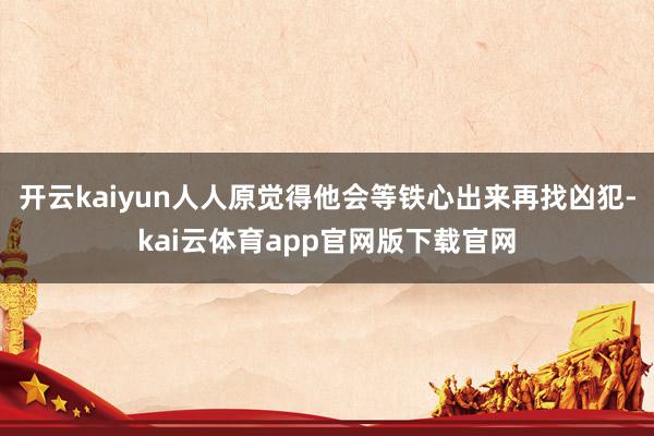 开云kaiyun人人原觉得他会等铁心出来再找凶犯-kai云体育app官网版下载官网
