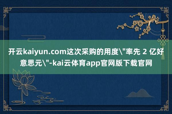 开云kaiyun.com这次采购的用度