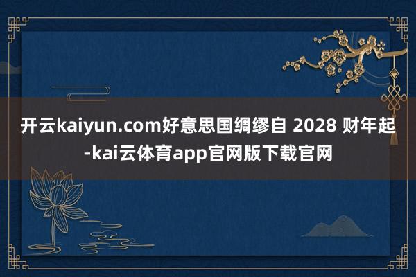 开云kaiyun.com好意思国绸缪自 2028 财年起-kai云体育app官网版下载官网