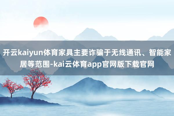 开云kaiyun体育家具主要诈骗于无线通讯、智能家居等范围-kai云体育app官网版下载官网