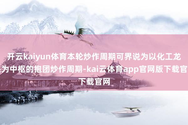 开云kaiyun体育本轮炒作周期可界说为以化工龙头为中枢的抱团炒作周期-kai云体育app官网版下载官网