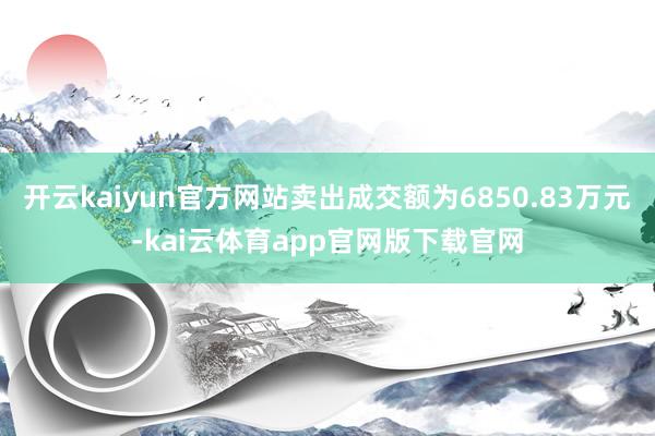 开云kaiyun官方网站卖出成交额为6850.83万元-kai云体育app官网版下载官网