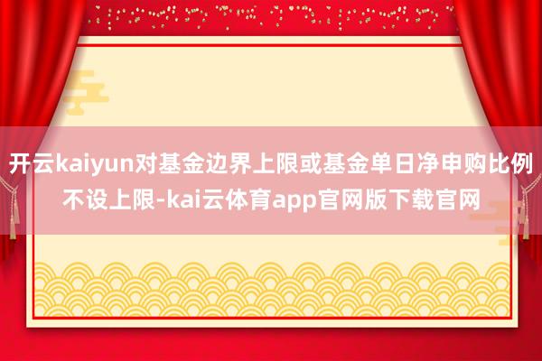 开云kaiyun对基金边界上限或基金单日净申购比例不设上限-kai云体育app官网版下载官网