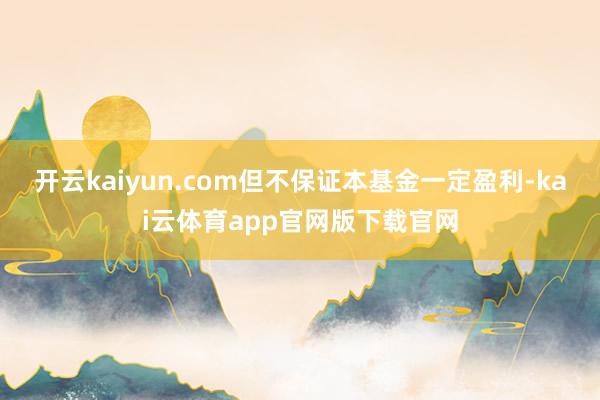 开云kaiyun.com但不保证本基金一定盈利-kai云体育app官网版下载官网