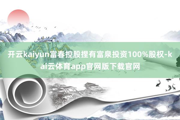 开云kaiyun富春控股捏有富泉投资100%股权-kai云体育app官网版下载官网