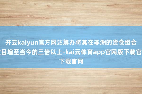开云kaiyun官方网站筹办将其在非洲的货仓组合数目增至当今的三倍以上-kai云体育app官网版下载官网