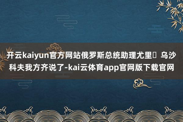 开云kaiyun官方网站俄罗斯总统助理尤里・乌沙科夫我方齐说了-kai云体育app官网版下载官网