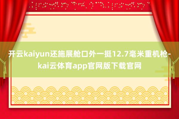 开云kaiyun还施展舱口外一挺12.7毫米重机枪-kai云体育app官网版下载官网