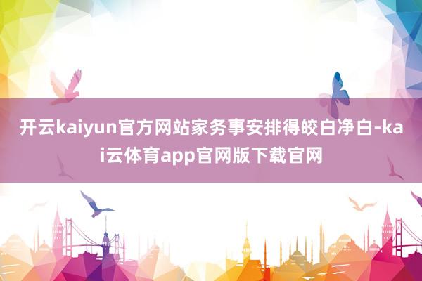 开云kaiyun官方网站家务事安排得皎白净白-kai云体育app官网版下载官网