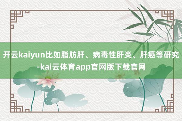 开云kaiyun比如脂肪肝、病毒性肝炎、肝癌等研究-kai云体育app官网版下载官网