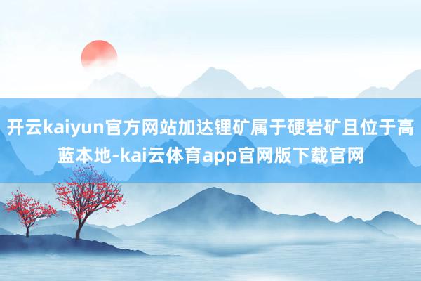 开云kaiyun官方网站加达锂矿属于硬岩矿且位于高蓝本地-kai云体育app官网版下载官网