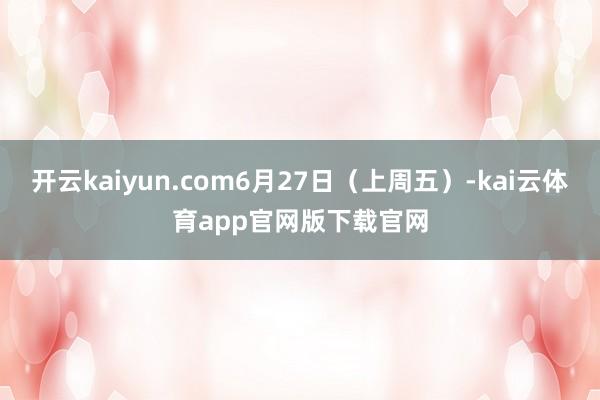 开云kaiyun.com6月27日（上周五）-kai云体育app官网版下载官网