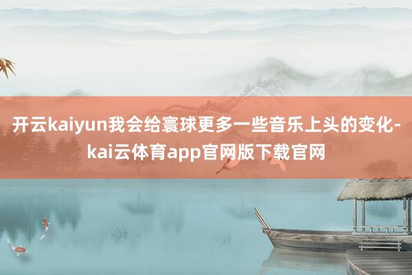 开云kaiyun我会给寰球更多一些音乐上头的变化-kai云体育app官网版下载官网