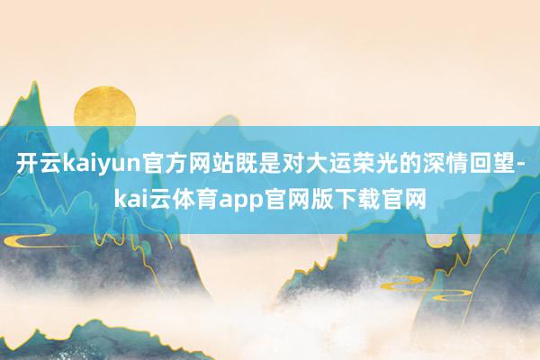 开云kaiyun官方网站既是对大运荣光的深情回望-kai云体育app官网版下载官网
