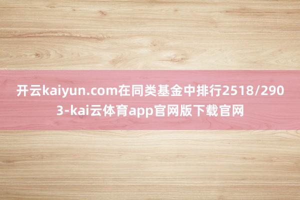 开云kaiyun.com在同类基金中排行2518/2903-kai云体育app官网版下载官网