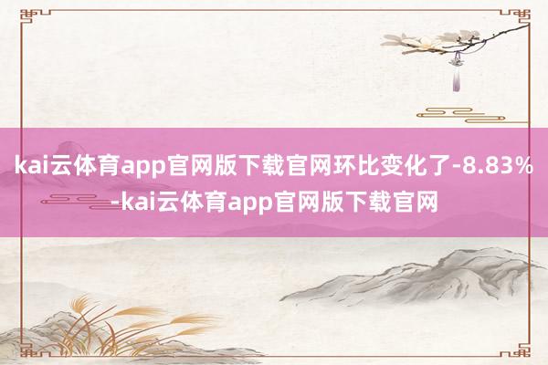 kai云体育app官网版下载官网环比变化了-8.83%-kai云体育app官网版下载官网