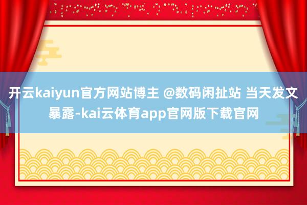 开云kaiyun官方网站博主 @数码闲扯站 当天发文暴露-kai云体育app官网版下载官网