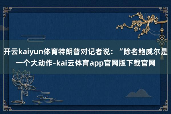 开云kaiyun体育特朗普对记者说：“除名鲍威尔是一个大动作-kai云体育app官网版下载官网