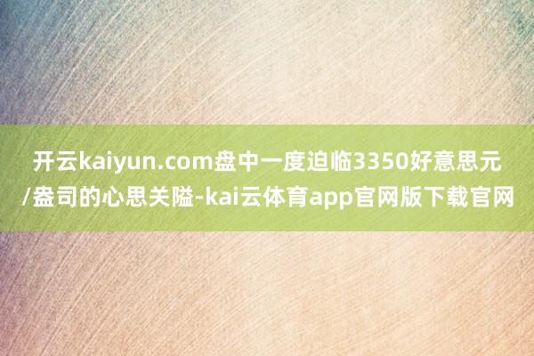 开云kaiyun.com盘中一度迫临3350好意思元/盎司的心思关隘-kai云体育app官网版下载官网