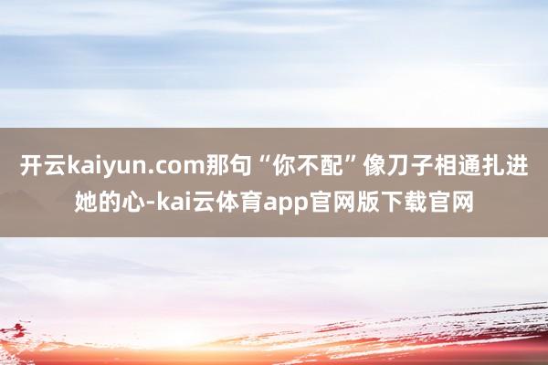 开云kaiyun.com那句“你不配”像刀子相通扎进她的心-kai云体育app官网版下载官网