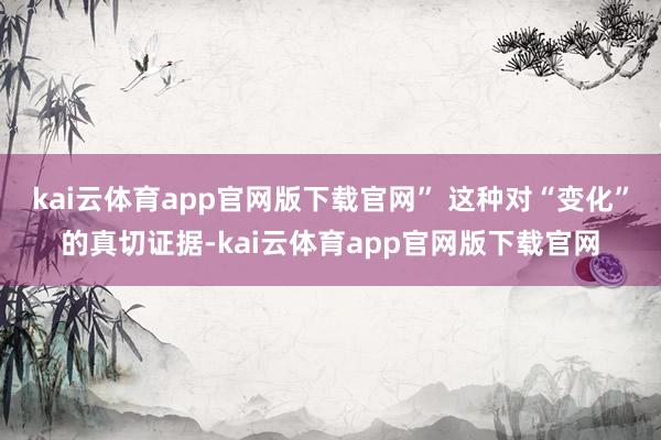 kai云体育app官网版下载官网” 这种对“变化”的真切证据-kai云体育app官网版下载官网