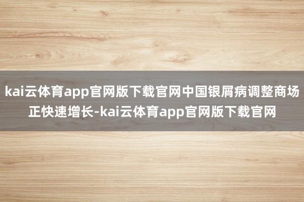 kai云体育app官网版下载官网中国银屑病调整商场正快速增长-kai云体育app官网版下载官网