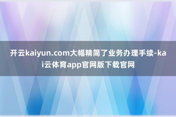 开云kaiyun.com大幅精简了业务办理手续-kai云体育app官网版下载官网