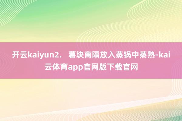 开云kaiyun2.   薯块离隔放入蒸锅中蒸熟-kai云体育app官网版下载官网