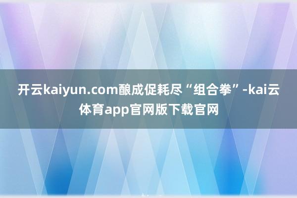 开云kaiyun.com酿成促耗尽“组合拳”-kai云体育app官网版下载官网