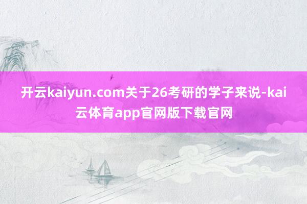 开云kaiyun.com关于26考研的学子来说-kai云体育app官网版下载官网