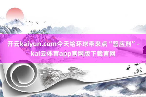 开云kaiyun.com今天给环球带来点“答应剂”-kai云体育app官网版下载官网