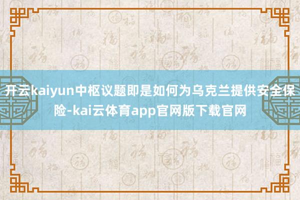 开云kaiyun中枢议题即是如何为乌克兰提供安全保险-kai云体育app官网版下载官网