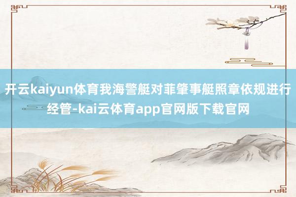 开云kaiyun体育我海警艇对菲肇事艇照章依规进行经管-kai云体育app官网版下载官网