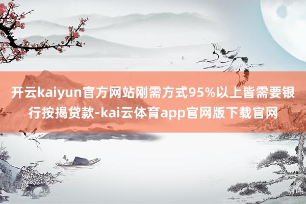 开云kaiyun官方网站刚需方式95%以上皆需要银行按揭贷款-kai云体育app官网版下载官网