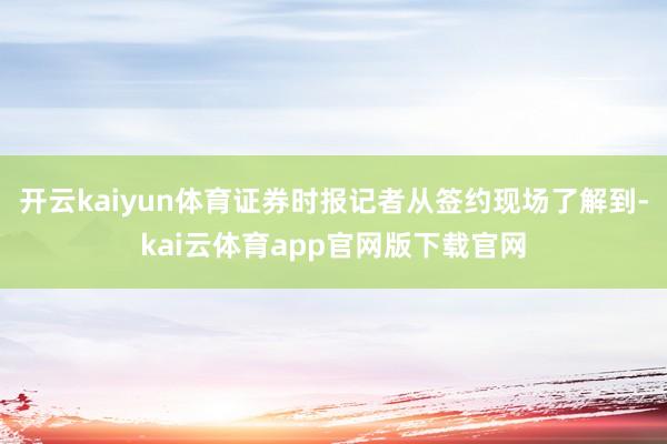 开云kaiyun体育证券时报记者从签约现场了解到-kai云体育app官网版下载官网