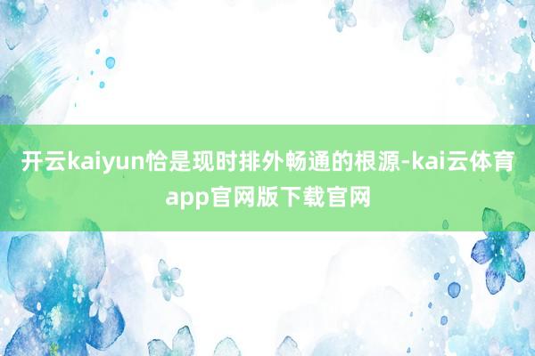 开云kaiyun恰是现时排外畅通的根源-kai云体育app官网版下载官网