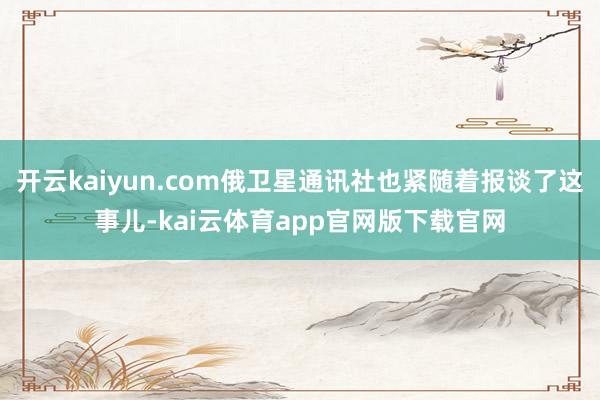 开云kaiyun.com俄卫星通讯社也紧随着报谈了这事儿-kai云体育app官网版下载官网