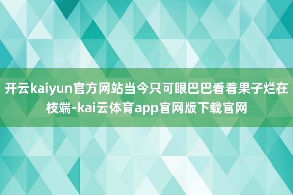 开云kaiyun官方网站当今只可眼巴巴看着果子烂在枝端-kai云体育app官网版下载官网