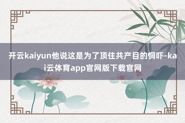 开云kaiyun他说这是为了顶住共产目的恫吓-kai云体育app官网版下载官网