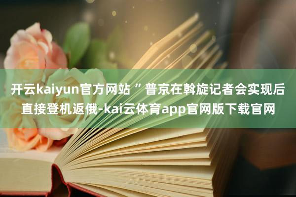 开云kaiyun官方网站 ”普京在斡旋记者会实现后直接登机返俄-kai云体育app官网版下载官网