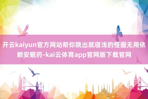 开云kaiyun官方网站帮你跳出就寝浅的怪圈无用依赖安眠药-kai云体育app官网版下载官网
