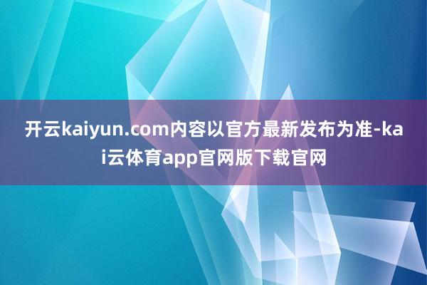 开云kaiyun.com内容以官方最新发布为准-kai云体育app官网版下载官网