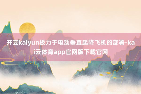 开云kaiyun极力于电动垂直起降飞机的部署-kai云体育app官网版下载官网