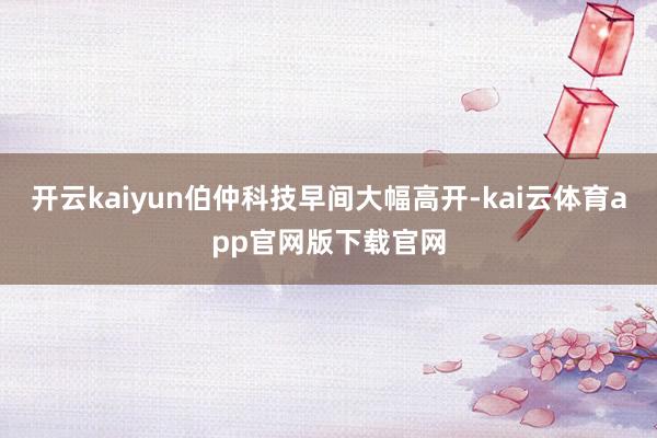 开云kaiyun伯仲科技早间大幅高开-kai云体育app官网版下载官网