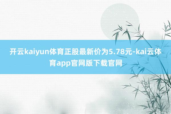 开云kaiyun体育正股最新价为5.78元-kai云体育app官网版下载官网