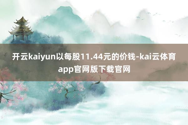 开云kaiyun以每股11.44元的价钱-kai云体育app官网版下载官网