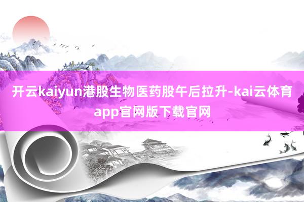 开云kaiyun港股生物医药股午后拉升-kai云体育app官网版下载官网