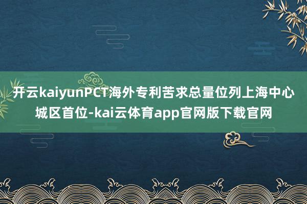 开云kaiyunPCT海外专利苦求总量位列上海中心城区首位-kai云体育app官网版下载官网